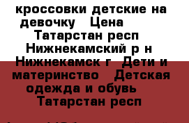 кроссовки детские на девочку › Цена ­ 500 - Татарстан респ., Нижнекамский р-н, Нижнекамск г. Дети и материнство » Детская одежда и обувь   . Татарстан респ.